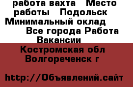 работа.вахта › Место работы ­ Подольск › Минимальный оклад ­ 36 000 - Все города Работа » Вакансии   . Костромская обл.,Волгореченск г.